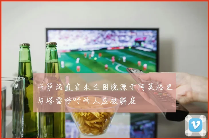 卡萨诺直言米兰困境源于阿莱格里与塔雷呼吁两人应被解雇