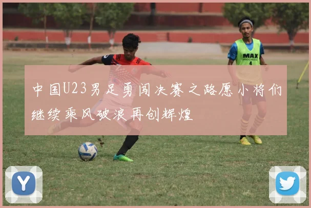 中国U23男足勇闯决赛之路愿小将们继续乘风破浪再创辉煌