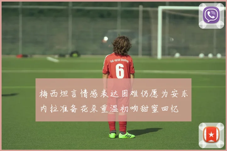 梅西坦言情感表达困难仍愿为安东内拉准备花朵重温初吻甜蜜回忆