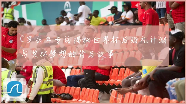 C罗去年专访揭秘世界杯后婚礼计划与奖杯梦想的背后故事