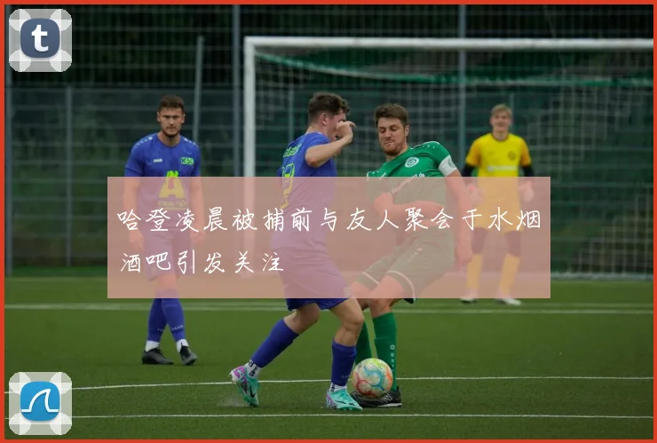 哈登凌晨被捕前与友人聚会于水烟酒吧引发关注