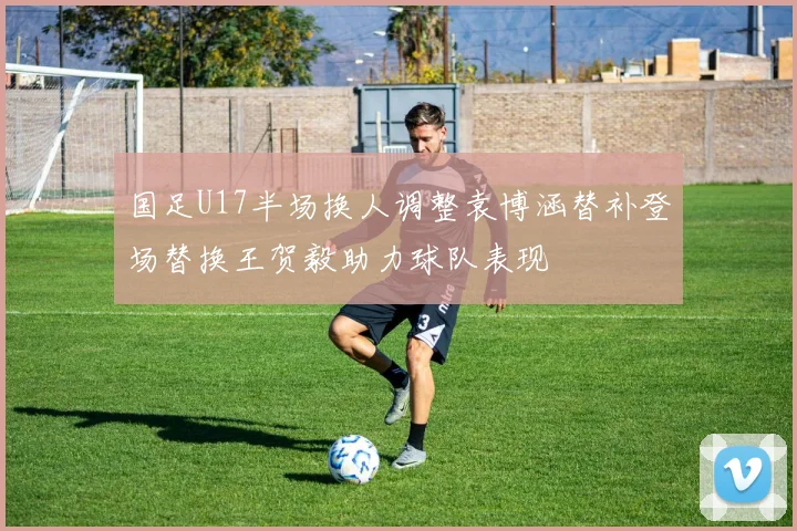 国足U17半场换人调整袁博涵替补登场替换王贺毅助力球队表现