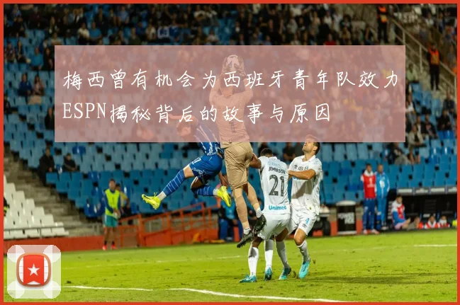 梅西曾有机会为西班牙青年队效力ESPN揭秘背后的故事与原因