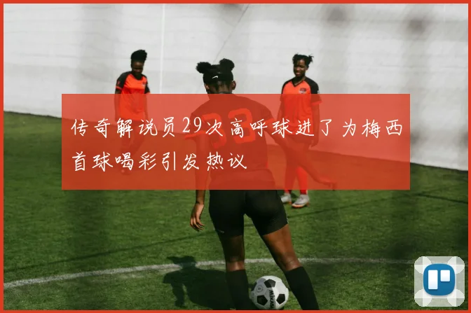 传奇解说员29次高呼球进了为梅西首球喝彩引发热议