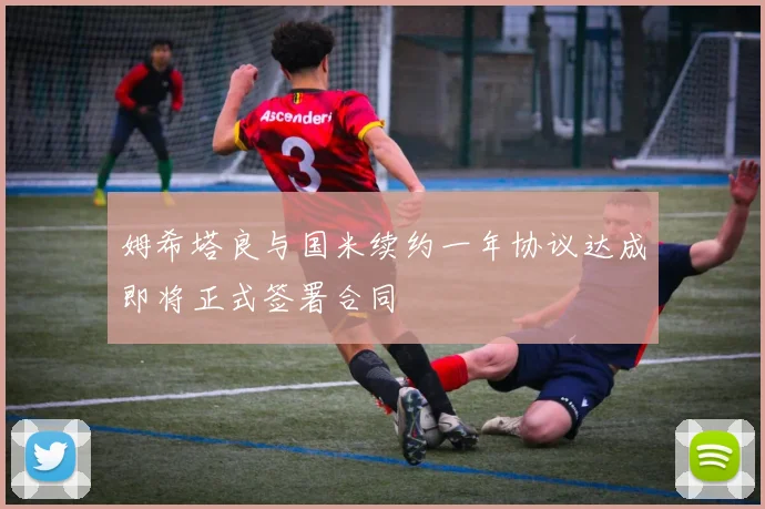 姆希塔良与国米续约一年协议达成即将正式签署合同