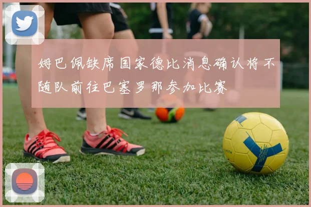 姆巴佩缺席国家德比消息确认将不随队前往巴塞罗那参加比赛